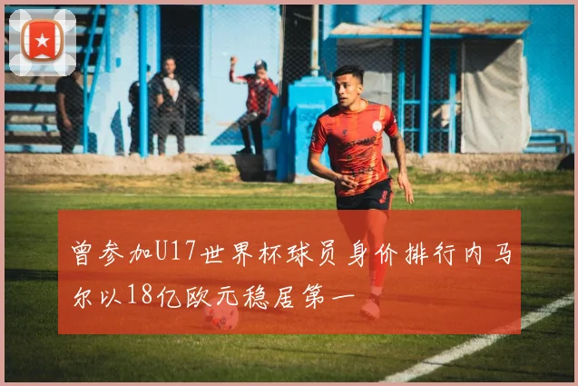 曾参加U17世界杯球员身价排行内马尔以18亿欧元稳居第一