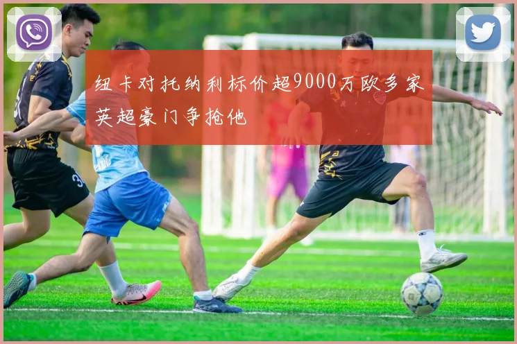 纽卡对托纳利标价超9000万欧多家英超豪门争抢他