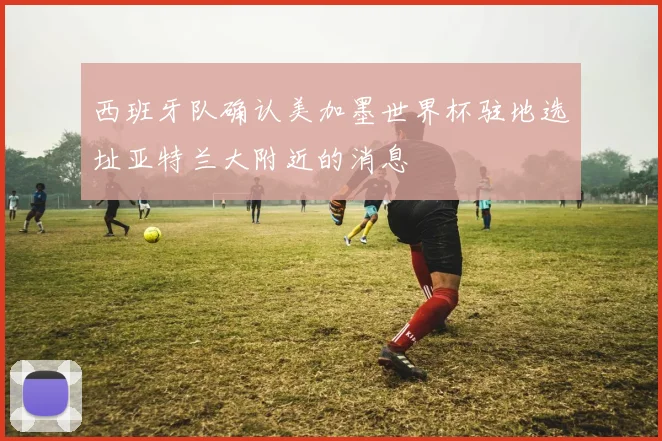 西班牙队确认美加墨世界杯驻地选址亚特兰大附近的消息