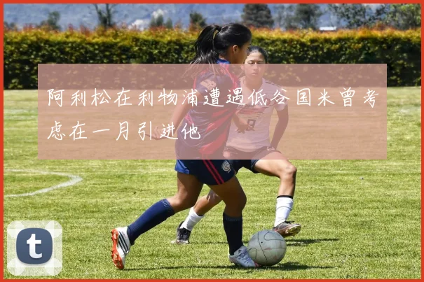 阿利松在利物浦遭遇低谷国米曾考虑在一月引进他